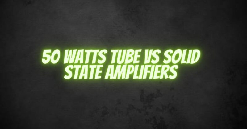 50 Watts Tube vs Solid State Amplifiers