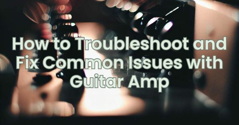 How to Troubleshoot and Fix Common Issues with Guitar Amp