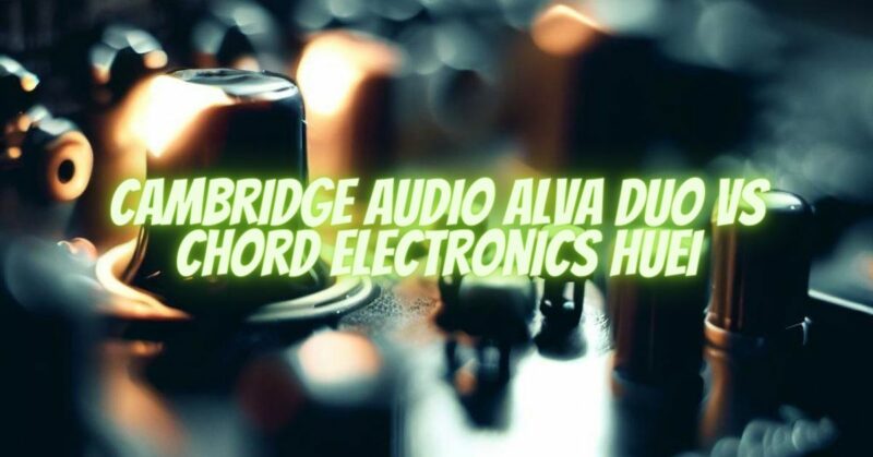 Cambridge Audio Alva Duo VS Chord Electronics Huei