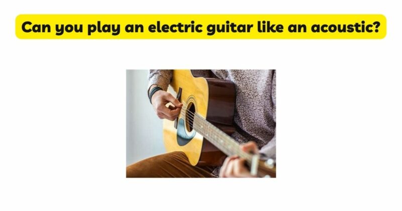 Can you play an electric guitar like an acoustic?