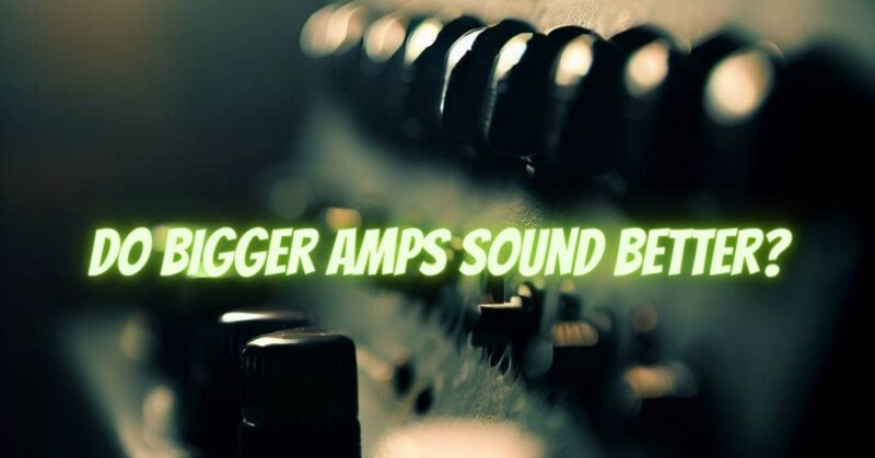 Do bigger amps sound better?