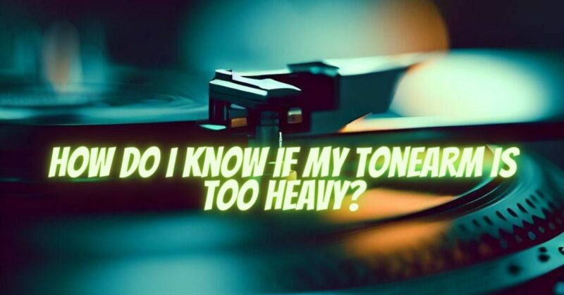 How do I know if my tonearm is too heavy?