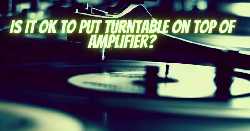 Is it OK to put turntable on top of amplifier?