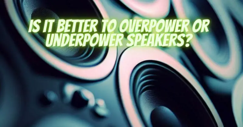 Is it better to overpower or Underpower speakers?