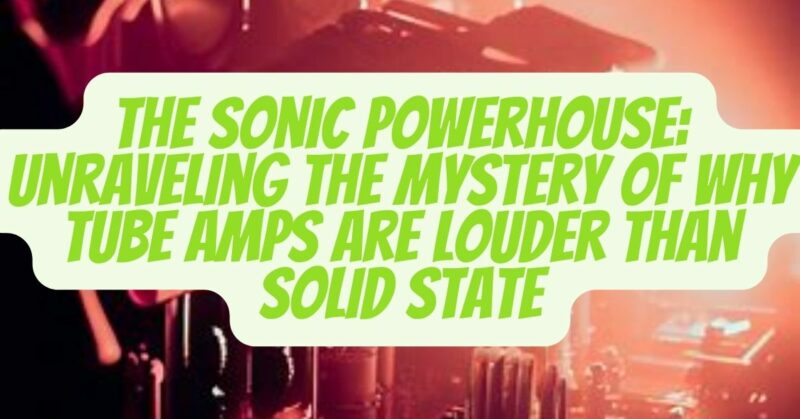 The Sonic Powerhouse: Unraveling the Mystery of Why Tube Amps Are Louder than Solid State