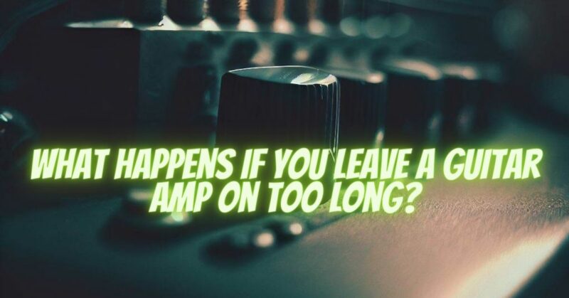 What happens if you leave a guitar amp on too long?