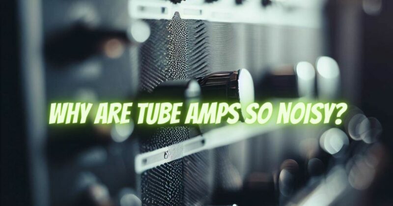 Why are tube amps so noisy?