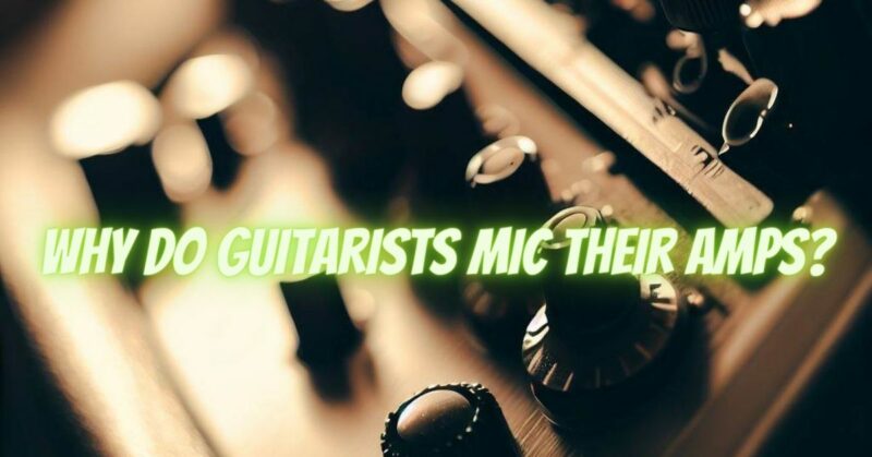 Why do guitarists mic their amps?