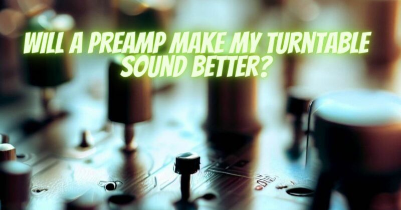 Will a preamp make my turntable sound better?