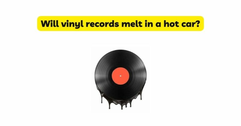 Will vinyl records melt in a hot car?