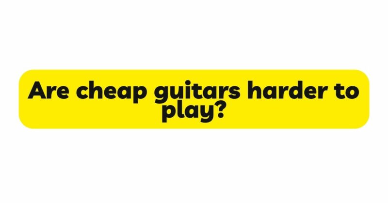 Are cheap guitars harder to play?