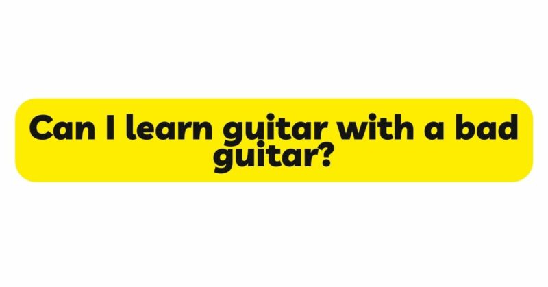 Can I learn guitar with a bad guitar?
