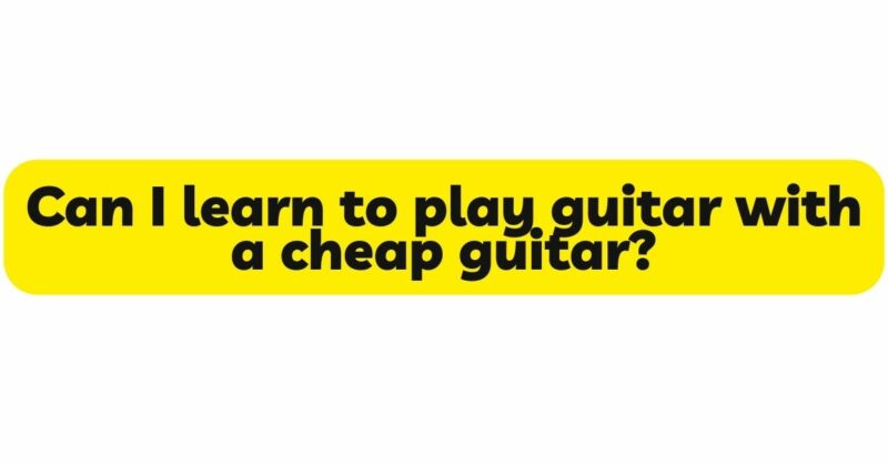 Can I learn to play guitar with a cheap guitar?