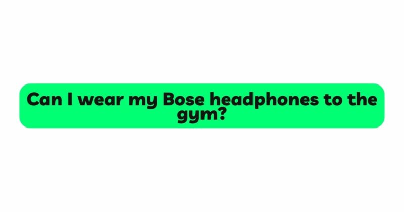 Can I wear my Bose headphones to the gym?