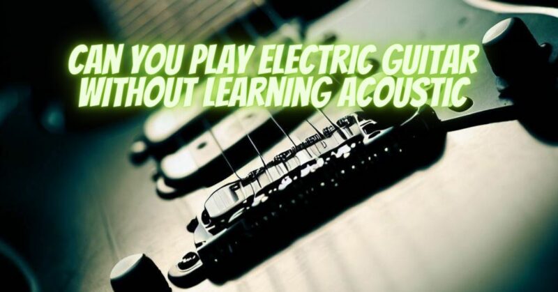 Can you play electric guitar without learning acoustic