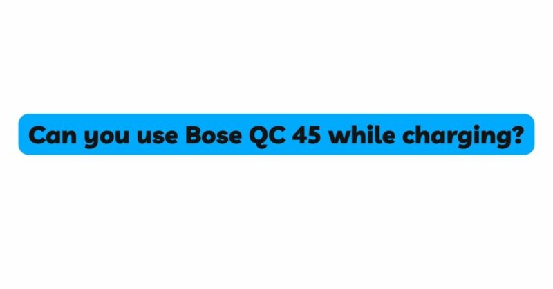 Can you use Bose QC 45 while charging?