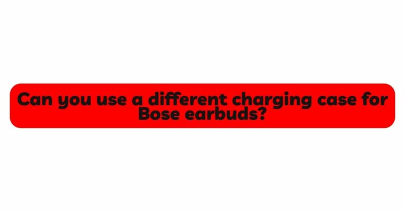 Can you use a different charging case for Bose earbuds?