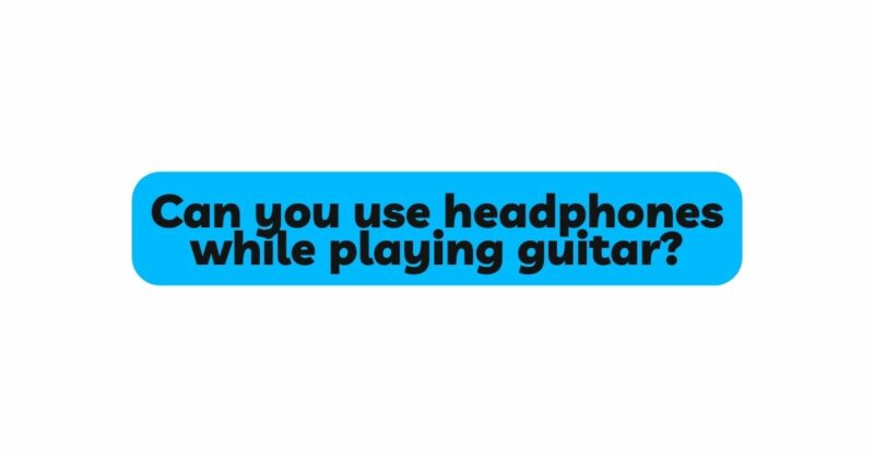 Can you use headphones while playing guitar?