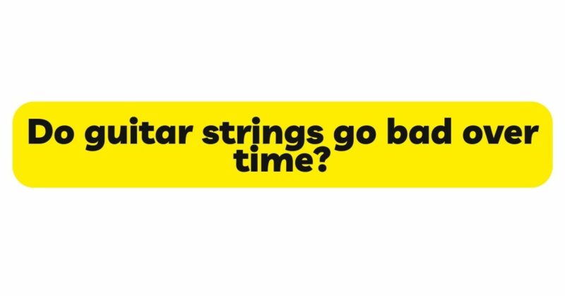 Do guitar strings go bad over time?