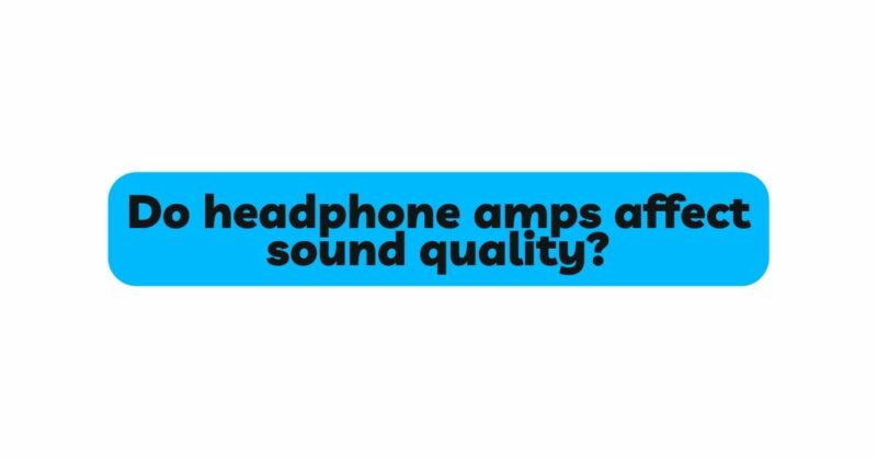 Do headphone amps affect sound quality?
