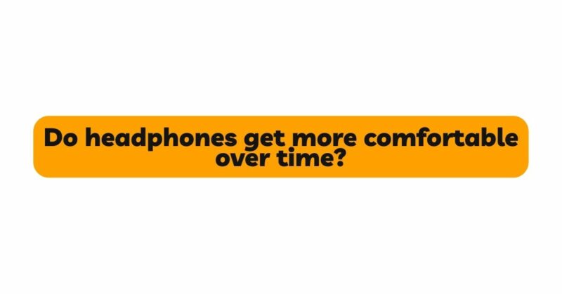 Do headphones get more comfortable over time?
