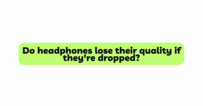 Do headphones lose their quality if they're dropped?