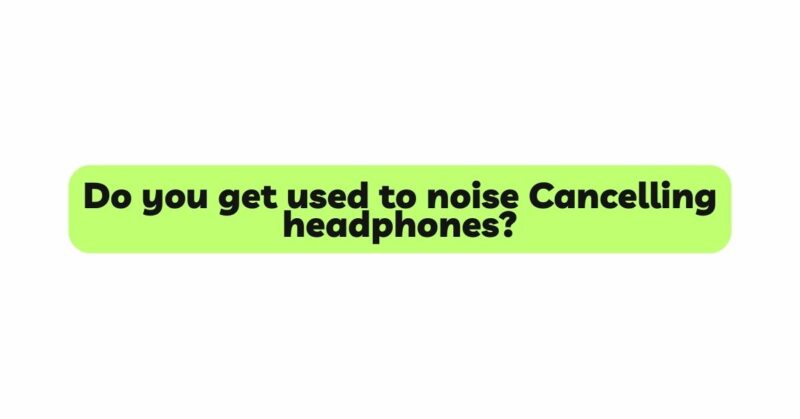 Do you get used to noise Cancelling headphones?