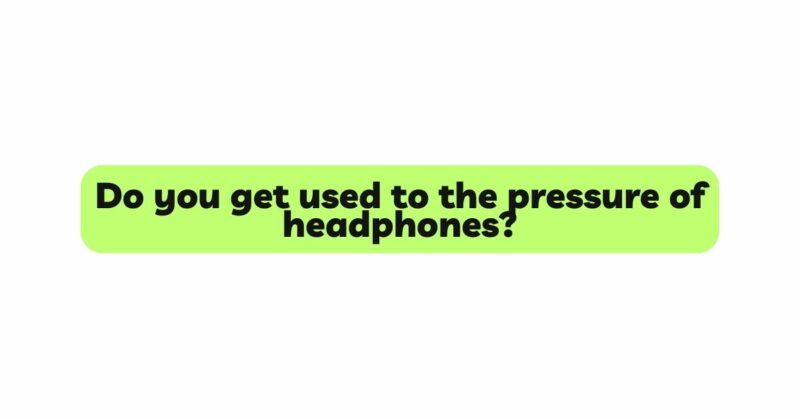 Do you get used to the pressure of headphones?