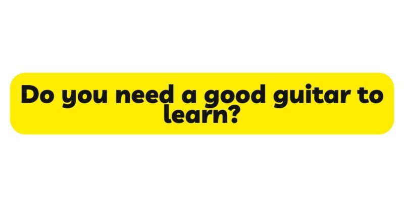 Do you need a good guitar to learn?