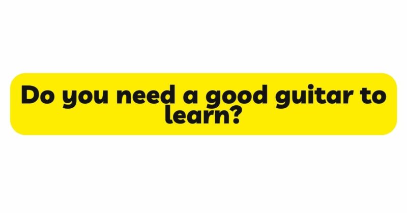 Do you need a good guitar to learn?