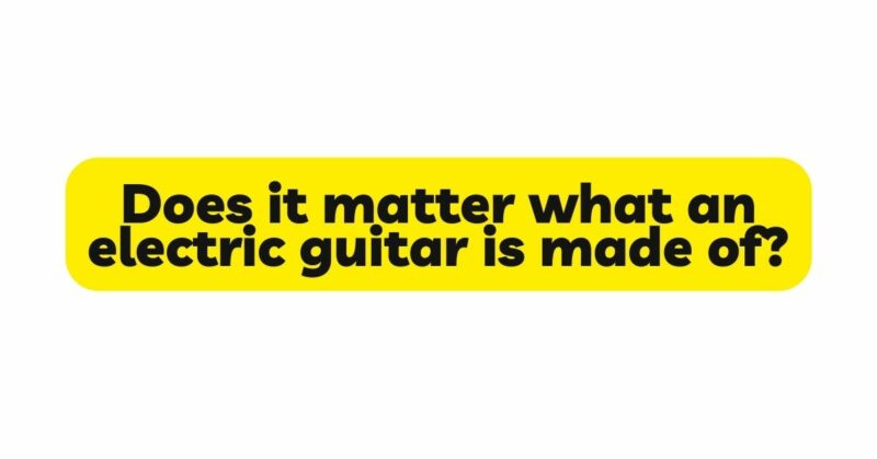 Does it matter what an electric guitar is made of?