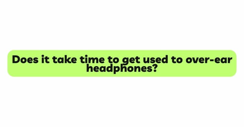 Does it take time to get used to over-ear headphones?