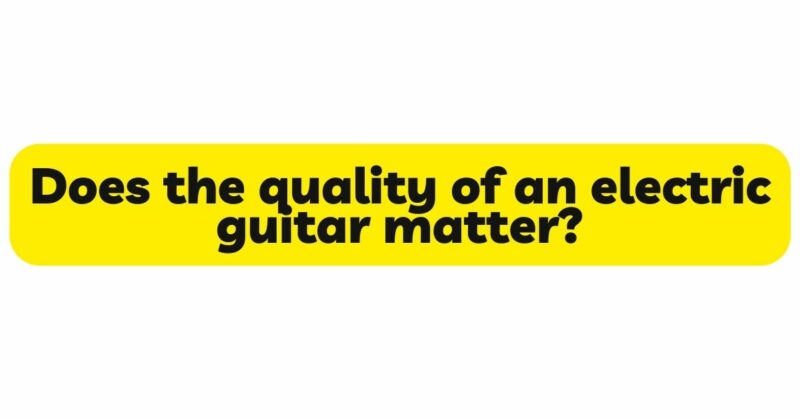 Does the quality of an electric guitar matter?