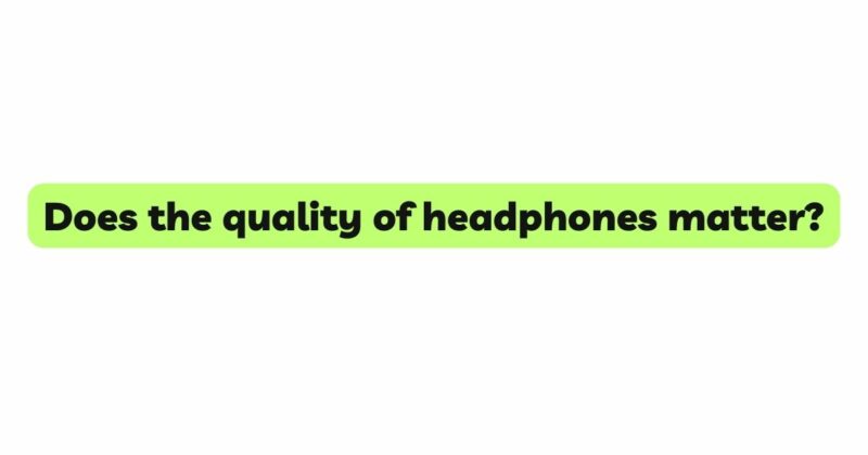 Does the quality of headphones matter?