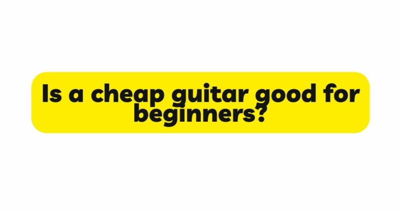 Is a cheap guitar good for beginners?