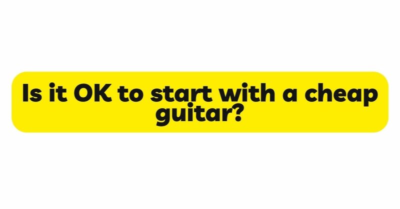 Is it OK to start with a cheap guitar?