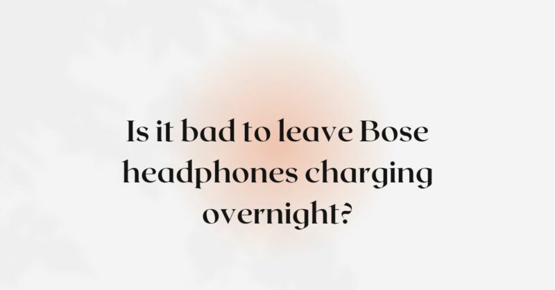 Is it bad to leave Bose headphones charging overnight?