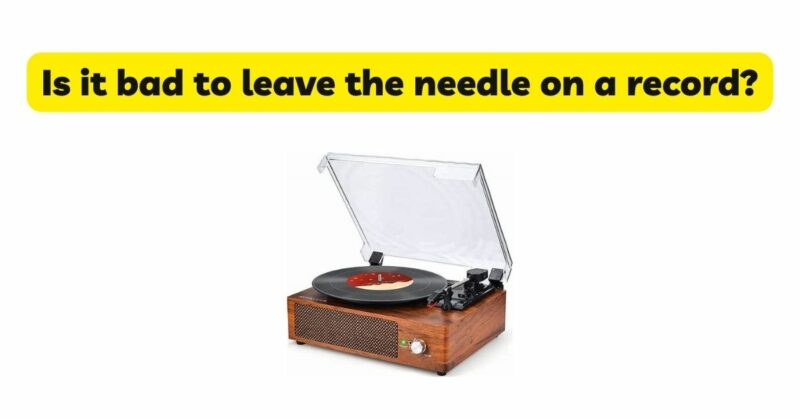 Is it bad to leave the needle on a record?