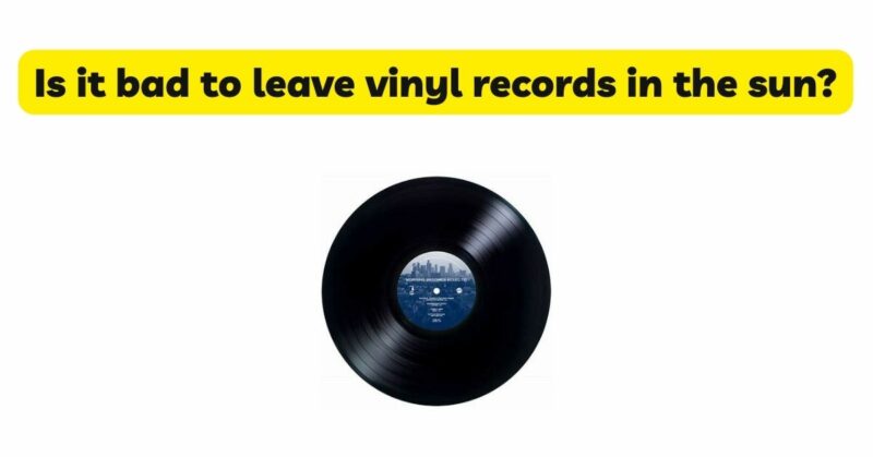 Is it bad to leave vinyl records in the sun?