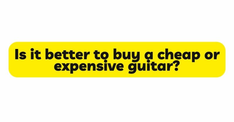 Is it better to buy a cheap or expensive guitar?