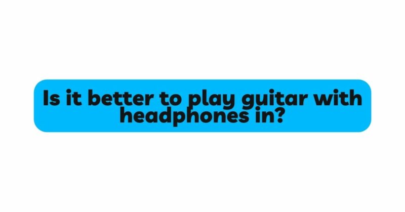 Is it better to play guitar with headphones in?