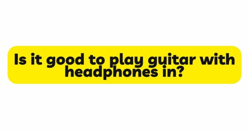 Is it good to play guitar with headphones in?