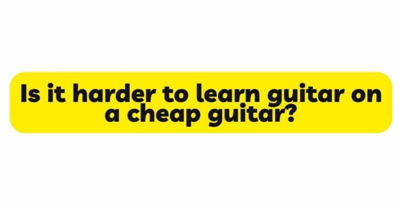 Is it harder to learn guitar on a cheap guitar?