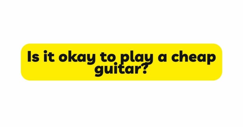 Is it okay to play a cheap guitar?