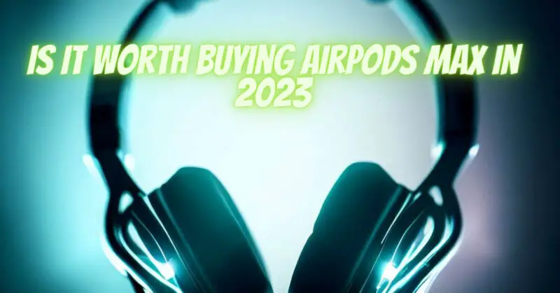 Is it worth buying AirPods Max in 2023