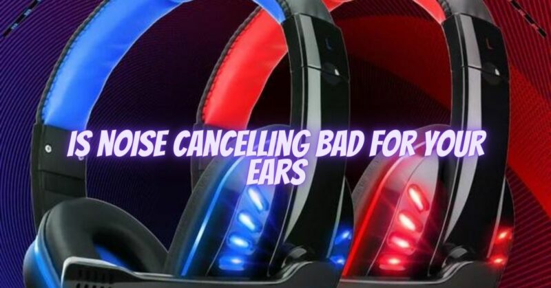 Is noise cancelling bad for your ears