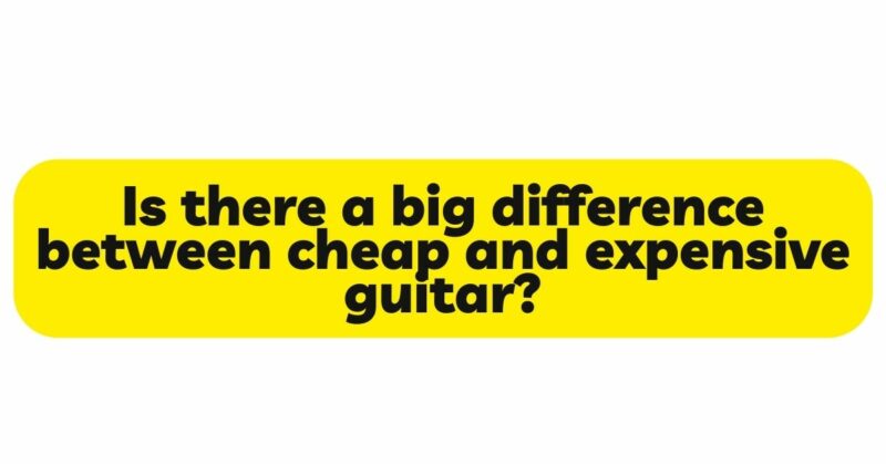 Is there a big difference between cheap and expensive guitar?