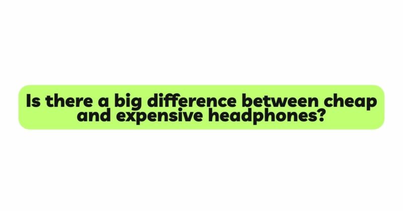 Is there a big difference between cheap and expensive headphones?