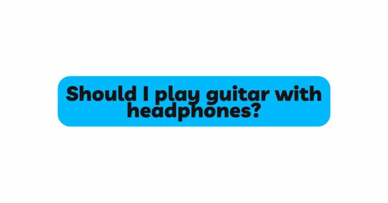 Should I play guitar with headphones?