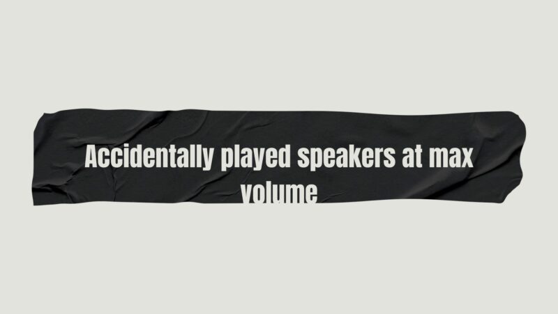 Accidentally played speakers at max volume